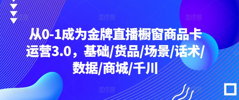 从0-1成为金牌直播橱窗商品卡运营3.0,基础/货品/场景/话术/数据/商城/千川-湖南汶篮网络科技有限公司